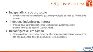 Objetivos do P4
• Independência do protocolo
○ Switch não deve ser atrelado à qualquer protocolo de rede ou formato de
pacote;
• Independência de arquitetura
○ P4 não deve se preocupar com detalhes dos equipamentos de
processamento de pacotes (compilador);
• Reconﬁgurável em campo
○ Programadores devem ser capaz de alterar o processamento dos pacotes
nos equipamentos de rede mesmo eles já implantados.
20
 