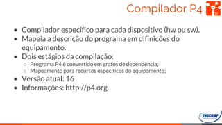 Compilador P4
• Compilador específico para cada dispositivo (hw ou sw).
• Mapeia a descrição do programa em difinições do
equipamento.
• Dois estágios da compilação:
○ Programa P4 é convertido em grafos de dependência;
○ Mapeamento para recursos específicos do equipamento;
• Versão atual: 16
• Informações: http://p4.org
22
 