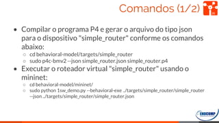 Comandos (1/2)
• Compilar o programa P4 e gerar o arquivo do tipo json
para o dispositivo "simple_router" conforme os comandos
abaixo:
○ cd behavioral-model/targets/simple_router
○ sudo p4c-bmv2 --json simple_router.json simple_router.p4
• Executar o roteador virtual "simple_router" usando o
mininet:
○ cd behavioral-model/mininet/
○ sudo python 1sw_demo.py --behavioral-exe ../targets/simple_router/simple_router
--json ../targets/simple_router/simple_router.json
26
 