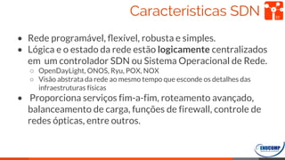 Características SDN
• Rede programável, ﬂexível, robusta e simples.
• Lógica e o estado da rede estão logicamente centralizados
em um controlador SDN ou Sistema Operacional de Rede.
○ OpenDayLight, ONOS, Ryu, POX, NOX
○ Visão abstrata da rede ao mesmo tempo que esconde os detalhes das
infraestruturas físicas
• Proporciona serviços fim-a-fim, roteamento avançado,
balanceamento de carga, funções de firewall, controle de
redes ópticas, entre outros.
31
 