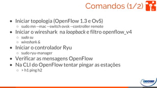Comandos (1/2)
• Iniciar topologia (OpenFlow 1.3 e OvS)
○ sudo mn --mac --switch ovsk --controller remote
• Iniciar o wireshark na loopback e filtro openﬂow_v4
○ sudo su
○ wireshark &
• Iniciar o controlador Ryu
○ sudo ryu-manager
• Verificar as mensagens OpenFlow
• Na CLI do OpenFlow tentar pingar as estações
○ > h1 ping h2
38
 