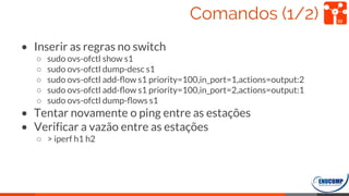 Comandos (1/2)
• Inserir as regras no switch
○ sudo ovs-ofctl show s1
○ sudo ovs-ofctl dump-desc s1
○ sudo ovs-ofctl add-ﬂow s1 priority=100,in_port=1,actions=output:2
○ sudo ovs-ofctl add-ﬂow s1 priority=100,in_port=2,actions=output:1
○ sudo ovs-ofctl dump-ﬂows s1
• Tentar novamente o ping entre as estações
• Verificar a vazão entre as estações
○ > iperf h1 h2
39
 