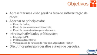 Objetivos
• Apresentar uma visão geral na área de softwarização de
redes.
• Abordar os princípios do:
○ Plano de dados;
○ Plano de encaminhamento/controle;
○ Plano de orquestração e gerenciamento.
• Introduzir atividades práticas com:
○ Linguagem P4;
○ Protocolo OpenFlow;
○ Virtualização de funções de rede com OpenStack-Tacker.
• Discutir os principais desafios e áreas de pesquisa.
4
 