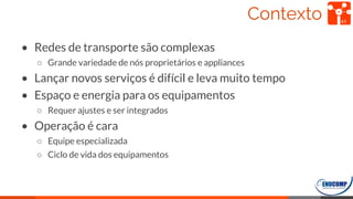 Contexto
• Redes de transporte são complexas
○ Grande variedade de nós proprietários e appliances
• Lançar novos serviços é difícil e leva muito tempo
• Espaço e energia para os equipamentos
○ Requer ajustes e ser integrados
• Operação é cara
○ Equipe especializada
○ Ciclo de vida dos equipamentos
41
 