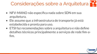 Considerações sobre a Arquitetura
• NFV-MANO não especiﬁca nada sobre SDN em sua
arquitetura.
• Ele assume que a infraestrutura de transporte já está
estabelecida e pronta para uso.
• ETSI faz recomendações sobre a arquitetura e não deﬁne
detalhes técnicos principalmente a serviços de rede ﬁm-a-
ﬁm.
48
 