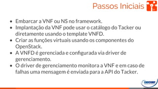 Passos Iniciais
• Embarcar a VNF ou NS no framework.
• Implantação da VNF pode usar o catálogo do Tacker ou
diretamente usando o template VNFD.
• Criar as funções virtuais usando os componentes do
OpenStack.
• A VNFD é gerenciada e conﬁgurada via driver de
gerenciamento.
• O driver de gerenciamento monitora a VNF e em caso de
falhas uma mensagem é enviada para a API do Tacker.
51
 