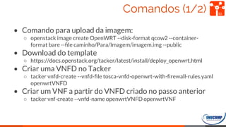 Comandos (1/2)
• Comando para upload da imagem:
○ openstack image create OpenWRT --disk-format qcow2 --container-
format bare --ﬁle caminho/Para/Imagem/imagem.img --public
• Download do template
○ https://docs.openstack.org/tacker/latest/install/deploy_openwrt.html
• Criar uma VNFD no Tacker
○ tacker vnfd-create --vnfd-ﬁle tosca-vnfd-openwrt-with-ﬁrewall-rules.yaml
openwrtVNFD
• Criar um VNF a partir do VNFD criado no passo anterior
○ tacker vnf-create --vnfd-name openwrtVNFD openwrtVNF
53
 