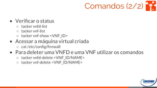 Comandos (2/2)
• Veriﬁcar o status
○ tacker vnfd-list
○ tacker vnf-list
○ tacker vnf-show <VNF_ID>
• Acessar a máquina virtual criada
○ cat /etc/conﬁg/ﬁrewall
• Para deleter uma VNFD e uma VNF utilizar os comandos
○ tacker vnfd-delete <VNF_ID/NAME>
○ tacker vnf-delete <VNF_ID/NAME>
54
 