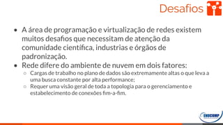 Desafios
• A área de programação e virtualização de redes existem
muitos desaﬁos que necessitam de atenção da
comunidade cientíﬁca, industrias e órgãos de
padronização.
• Rede difere do ambiente de nuvem em dois fatores:
○ Cargas de trabalho no plano de dados são extremamente altas o que leva a
uma busca constante por alta performance;
○ Requer uma visão geral de toda a topologia para o gerenciamento e
estabelecimento de conexões ﬁm-a-ﬁm.
56
 