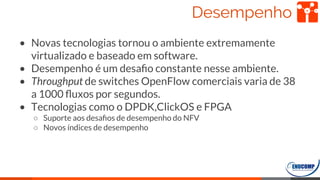 Desempenho
• Novas tecnologias tornou o ambiente extremamente
virtualizado e baseado em software.
• Desempenho é um desaﬁo constante nesse ambiente.
• Throughput de switches OpenFlow comerciais varia de 38
a 1000 ﬂuxos por segundos.
• Tecnologias como o DPDK,ClickOS e FPGA
○ Suporte aos desaﬁos de desempenho do NFV
○ Novos índices de desempenho
57
 