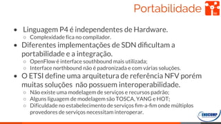 Portabilidade
• Linguagem P4 é independentes de Hardware.
○ Complexidade fica no compilador.
• Diferentes implementações de SDN diﬁcultam a
portabilidade e a integração.
○ OpenFlow é interface southbound mais utilizada;
○ Interface northbound não é padronizada e com várias soluções.
• O ETSI define uma arquitetura de referência NFV porém
muitas soluções não possuem interoperabilidade.
○ Não existe uma modelagem de serviços e recursos padrão;
○ Alguns liguagem de modelagem são TOSCA, YANG e HOT;
○ Dificuldade no estabelecimento de serviços ﬁm-a-ﬁm onde múltiplos
provedores de serviços necessitam interoperar.
59
 