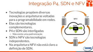 Integração P4, SDN e NFV
• Tecnologias propõem diversas
inovações e arquiteturas voltadas
para a programabilidade em redes.
• Elas são tecnologias
complementares.
• P4 e SDN são interligadas
○ Não existe uma padronização
• SDN e NFV são tecnologias
independentes.
• Na arquitetura NFV não está claro a
definição de SDN.
61
P4
 