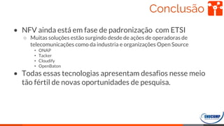 Conclusão
• NFV ainda está em fase de padronização com ETSI
○ Muitas soluções estão surgindo desde de ações de operadoras de
telecomunicações como da industria e organizações Open Source
• ONAP
• Tacker
• Cloudify
• OpenBaton
• Todas essas tecnologias apresentam desafios nesse meio
tão fértil de novas oportunidades de pesquisa.
64
 