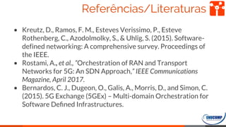 Referências/Literaturas
• Kreutz, D., Ramos, F. M., Esteves Verissimo, P., Esteve
Rothenberg, C., Azodolmolky, S., & Uhlig, S. (2015). Software-
defined networking: A comprehensive survey. Proceedings of
the IEEE.
• Rostami, A., et al., “Orchestration of RAN and Transport
Networks for 5G: An SDN Approach,” IEEE Communications
Magazine, April 2017.
• Bernardos, C. J., Dugeon, O., Galis, A., Morris, D., and Simon, C.
(2015). 5G Exchange (5GEx) – Multi-domain Orchestration for
Software Deﬁned Infrastructures.
68
 