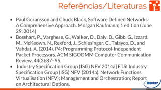 Referências/Literaturas
• Paul Goransson and Chuck Black, Software Defined Networks:
A Comprehensive Approach. Morgan Kaufmann; 1 edition (June
29, 2014)
• Bosshart, P., Varghese, G., Walker, D., Daly, D., Gibb, G., Izzard,
M., McKeown, N., Rexford, J., Schlesinger, C., Talayco, D., and
Vahdat, A. (2014). P4: Programming Protocol-Independent
Packet Processors. ACM SIGCOMM Computer Communication
Review, 44(3):87–95.
• Industry Speciﬁcation Group (ISG) NFV 2014a] ETSI Industry
Speciﬁcation Group (ISG) NFV (2014a). Network Functions
Virtualisation (NFV); Management and Orchestration; Report
on Architectural Options.
69
 