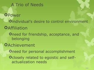 A Trio of Needs

Power
  individual’s desire to control environment
Affiliation
  need for friendship, acceptance, and
   belonging
Achievement
  need for personal accomplishment
  closely related to egoistic and self-
   actualization needs
                                           104
 