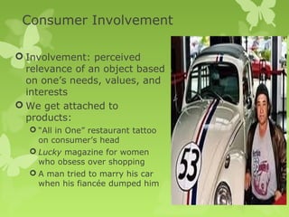 Consumer Involvement

 Involvement: perceived
  relevance of an object based
  on one’s needs, values, and
  interests
 We get attached to
  products:
   “All in One” restaurant tattoo
    on consumer’s head
   Lucky magazine for women
    who obsess over shopping
   A man tried to marry his car
    when his fiancée dumped him
 