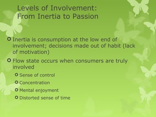 Levels of Involvement:
   From Inertia to Passion


 Inertia is consumption at the low end of
  involvement; decisions made out of habit (lack
  of motivation)
 Flow state occurs when consumers are truly
  involved
   Sense of control
   Concentration
   Mental enjoyment
   Distorted sense of time
 
