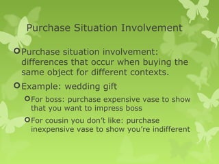 Purchase Situation Involvement

 Purchase situation involvement:
  differences that occur when buying the
  same object for different contexts.
 Example: wedding gift
   For boss: purchase expensive vase to show
    that you want to impress boss
   For cousin you don’t like: purchase
    inexpensive vase to show you’re indifferent
 