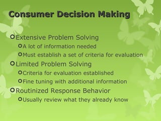 Consumer Decision Making

 Extensive Problem Solving
   A lot of information needed
   Must establish a set of criteria for evaluation
 Limited Problem Solving
   Criteria for evaluation established
   Fine tuning with additional information
 Routinized Response Behavior
   Usually review what they already know
 