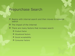 Prepurchase Search

 Begins with internal search and then moves to external
  search
 The impact of the Internet
 There are many factors that increase search
    Product factor
    Situational factors
    Social acceptability
    Consumer factors
 