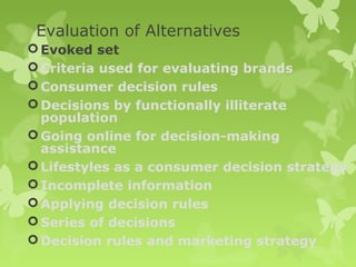 Evaluation of Alternatives
 Evoked set
 Criteria used for evaluating brands
 Consumer decision rules
 Decisions by functionally illiterate
  population
 Going online for decision-making
  assistance
 Lifestyles as a consumer decision strategy
 Incomplete information
 Applying decision rules
 Series of decisions
 Decision rules and marketing strategy
 