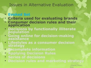 Issues in Alternative Evaluation

• Evoked Set
• Criteria used for evaluating brands
• Consumer decision rules and their
  application
• Decisions by functionally illiterate
  population
• Going online for decision-making
  assistance
• Lifestyles as a consumer decision
  strategy
• Incomplete information
• Applying Decision Rules
• Series of decisions
• Decision rules and marketing strategy
                                 Chapter Fifteen
                                Slide
 