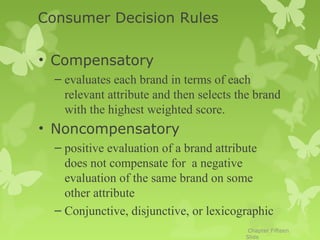 Consumer Decision Rules

• Compensatory
  – evaluates each brand in terms of each
    relevant attribute and then selects the brand
    with the highest weighted score.
• Noncompensatory
  – positive evaluation of a brand attribute
    does not compensate for a negative
    evaluation of the same brand on some
    other attribute
  – Conjunctive, disjunctive, or lexicographic
                                          Chapter Fifteen
                                         Slide
 