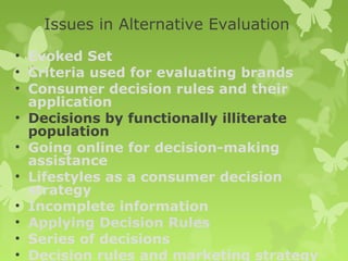 Issues in Alternative Evaluation
• Evoked Set
• Criteria used for evaluating brands
• Consumer decision rules and their
  application
• Decisions by functionally illiterate
  population
• Going online for decision-making
  assistance
• Lifestyles as a consumer decision
  strategy
• Incomplete information
• Applying Decision Rules
• Series of decisions
• Decision rules and marketing strategy
 