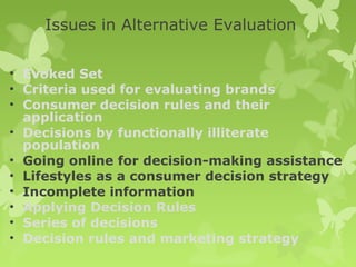 Issues in Alternative Evaluation

• Evoked Set
• Criteria used for evaluating brands
• Consumer decision rules and their
  application
• Decisions by functionally illiterate
  population
• Going online for decision-making assistance
• Lifestyles as a consumer decision strategy
• Incomplete information
• Applying Decision Rules
• Series of decisions
• Decision rules and marketing strategy
 