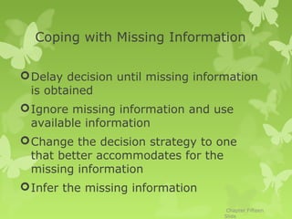 Coping with Missing Information

 Delay decision until missing information
  is obtained
 Ignore missing information and use
  available information
 Change the decision strategy to one
  that better accommodates for the
  missing information
 Infer the missing information
                                     Chapter Fifteen
                                    Slide
 