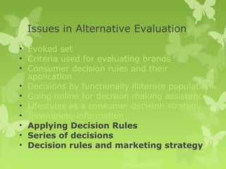 Issues in Alternative Evaluation
• Evoked set
• Criteria used for evaluating brands
• Consumer decision rules and their
  application
• Decisions by functionally illiterate population
• Going online for decision making assistance
• Lifestyles as a consumer decision strategy
• Incomplete information
• Applying Decision Rules
• Series of decisions
• Decision rules and marketing strategy
 