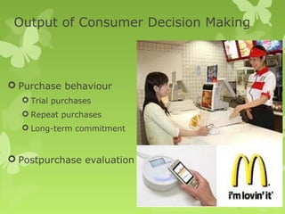 Output of Consumer Decision Making



 Purchase behaviour
   Trial purchases
   Repeat purchases
   Long-term commitment



 Postpurchase evaluation
 