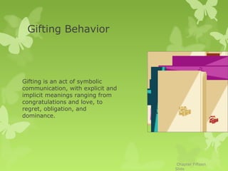 Gifting Behavior




Gifting is an act of symbolic
communication, with explicit and
implicit meanings ranging from
congratulations and love, to
regret, obligation, and
dominance.




                                    Chapter Fifteen
                                   Slide
 