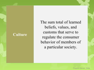 The sum total of learned
             beliefs, values, and
            customs that serve to
Culture
           regulate the consumer
          behavior of members of
             a particular society.



                             Chapter Eleven Slide
 