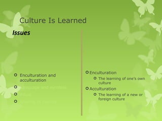 Culture Is Learned
Issues




                          Enculturation
 Enculturation and
                             The learning of one’s own
  acculturation
                              culture
 Language and symbols    Acculturation
 Ritual                     The learning of a new or
                              foreign culture
 Sharing of culture
 