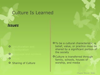Culture Is Learned

Issues


                          To be a cultural characteristic, a
 Enculturation and        belief, value, or practice must be
  acculturation            shared by a significant portion of
                           the society
 Language and symbols
                          Culture is transferred through
 Ritual
                           family, schools, houses of
 Sharing of Culture       worship, and media



                                            Chapter Eleven Slide
 