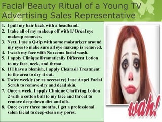 Facial Beauty Ritual of a Young TV
Advertising Sales Representative
1. I pull my hair back with a headband.
2. I take all of my makeup off with L’Oreal eye
   makeup remover.
3. Next, I use a Q-tip with some moisturizer around
   my eyes to make sure all eye makeup is removed.
4. I wash my face with Noxzema facial wash.
5. I apply Clinique Dramatically Different Lotion
   to my face, neck, and throat.
6. If I have a blemish, I apply Clearasil Treatment
   to the area to dry it out.
6. Twice weekly (or as necessary) I use Aapri Facial
   Scrub to remove dry and dead skin.
7. Once a week, I apply Clinique Clarifying Lotion
   2 with a cotton ball to my face and throat to
   remove deep-down dirt and oils.
8. Once every three months, I get a professional
   salon facial to deep-clean my pores.
                                                       Chapter Eleven Slide
 