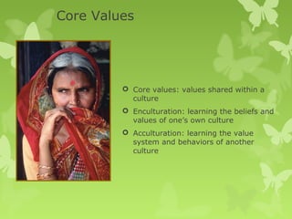Core Values




          Core values: values shared within a
           culture
          Enculturation: learning the beliefs and
           values of one’s own culture
          Acculturation: learning the value
           system and behaviors of another
           culture
 