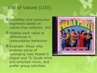 List of Values (LOV)

 Identifies nine consumer
  segments based on
  values they endorse; and
 Relates each value to
  differences in
  consumption behaviors
 Example: those who
  endorse sense of
  belonging read Reader’s
  Digest and TV Guide drink
  and entertain more, and
  prefer group activities
 