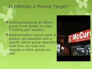 Is Ethnicity a Moving Target?


 Defining/targeting an ethnic
  group is not always so easy
  (“melting pot” society)
 Deethnicization occurs when a
  product we associate with a
  specific ethnic group detaches
  itself from its roots and
  appeals to other groups as
  well
 