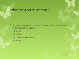 What is Acculturation?



 Acculturation occurs, at least in part, with the influence
  of acculturation agents
     Family
     Friends
     Church organizations
     Media
 