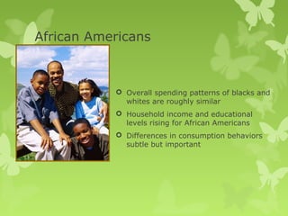 African Americans



            Overall spending patterns of blacks and
             whites are roughly similar
            Household income and educational
             levels rising for African Americans
            Differences in consumption behaviors
             subtle but important
 