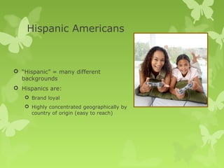 Hispanic Americans



 “Hispanic” = many different
  backgrounds
 Hispanics are:
    Brand loyal
    Highly concentrated geographically by
     country of origin (easy to reach)
 