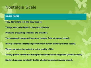 Nostalgia Scale

Scale Items

They don’t make ‘em like they used to.

Things used to be better in the good old days.

Products are getting shoddier and shoddier.

Technological change will ensure a brighter future (reverse coded).

History involves a steady improvement in human welfare (reverse coded).

We are experiencing a decline in the quality of life.

Steady growth in GNP has brought increased human happiness (reverse coded).

Modern business constantly builds a better tomorrow (reverse coded).
 
