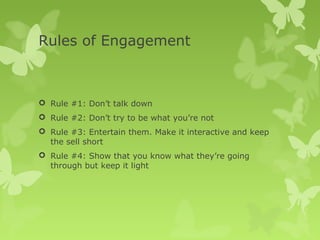 Rules of Engagement



 Rule #1: Don’t talk down
 Rule #2: Don’t try to be what you’re not
 Rule #3: Entertain them. Make it interactive and keep
  the sell short
 Rule #4: Show that you know what they’re going
  through but keep it light
 