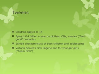 Tweens



 Children ages 8 to 14
 Spend $14 billion a year on clothes, CDs, movies (“feel-
  good” products)
 Exhibit characteristics of both children and adolescents
 Victoria Secret’s Pink lingerie line for younger girls
  (“Team Pink”)
 
