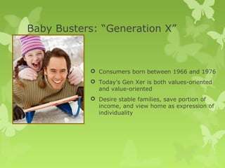 Baby Busters: “Generation X”



            Consumers born between 1966 and 1976
            Today’s Gen Xer is both values-oriented
             and value-oriented
            Desire stable families, save portion of
             income, and view home as expression of
             individuality
 