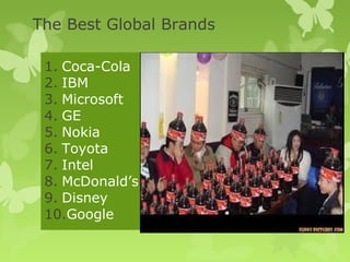 The Best Global Brands

 1. Coca-Cola
 2. IBM
 3. Microsoft
 4. GE
 5. Nokia
 6. Toyota
 7. Intel
 8. McDonald’s
 9. Disney
 10.Google
 