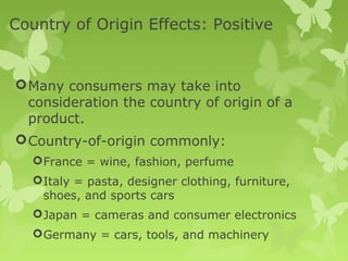 Country of Origin Effects: Positive


 Many consumers may take into
  consideration the country of origin of a
  product.
 Country-of-origin commonly:
    France = wine, fashion, perfume
    Italy = pasta, designer clothing, furniture,
     shoes, and sports cars
    Japan = cameras and consumer electronics
    Germany = cars, tools, and machinery
 